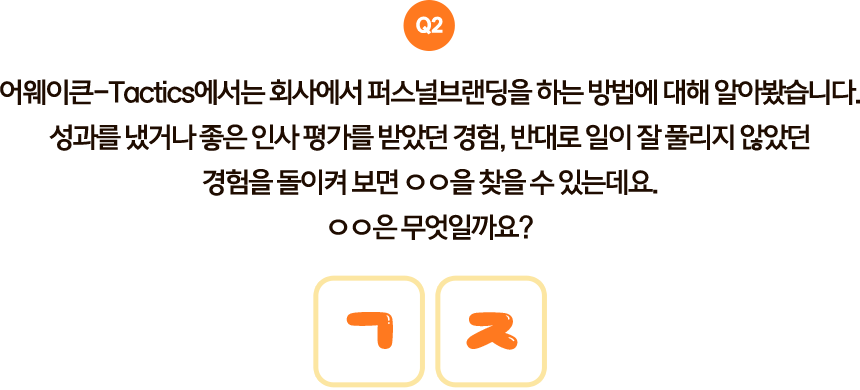 Q2. 어웨이큰-Tactics에서는 회사에서 퍼스널브랜딩을 하는 방법에 대해 알아봤습니다. 성과를 냈거나 좋은 인사 평가를 받았던 경험, 반대로 일이 잘 풀리지 않았던 경험을 돌이켜 보면 ○○을 찾을 수 있는데요. ○○은 무엇일까요? 초성: ㄱㅈ